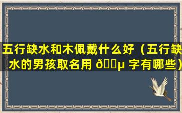 五行缺水和木佩戴什么好（五行缺水的男孩取名用 🌵 字有哪些）